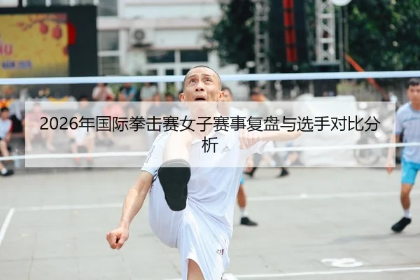 2026年国际拳击赛女子赛事复盘与选手对比分析
