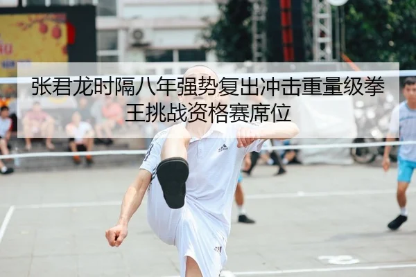 张君龙时隔八年强势复出冲击重量级拳王挑战资格赛席位