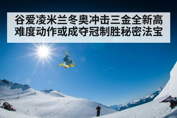 谷爱凌米兰冬奥冲击三金全新高难度动作或成夺冠制胜秘密法宝