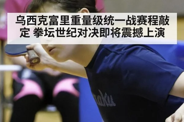 乌西克富里重量级统一战赛程敲定 拳坛世纪对决即将震撼上演